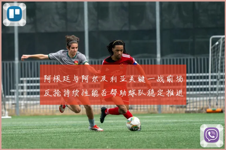 阿根廷与阿尔及利亚关键一战前场反抢持续性能否帮助球队稳定推进