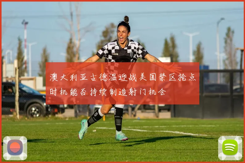 澳大利亚古德温迎战美国禁区抢点时机能否持续制造射门机会